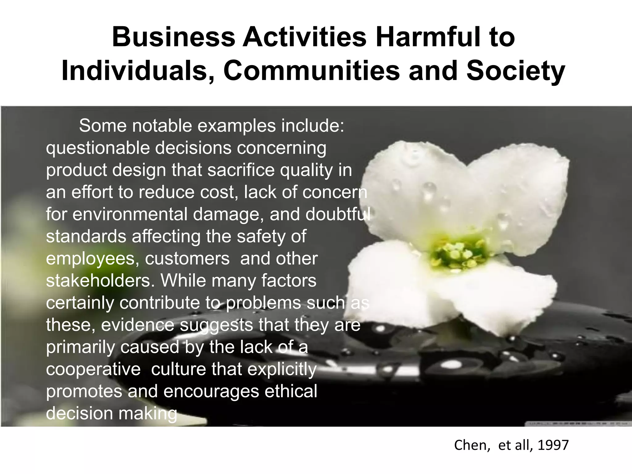 Some notable examples include:
questionable decisions concerning
product design that sacrifice quality in
an effort to reduce cost, lack of concern
for environmental damage, and doubtful
standards affecting the safety of
employees, customers and other
stakeholders. While many factors
certainly contribute to problems such as
these, evidence suggests that they are
primarily caused by the lack of a
cooperative culture that explicitly
promotes and encourages ethical
decision making
Chen, et all, 1997
Business Activities Harmful to
Individuals, Communities and Society
 