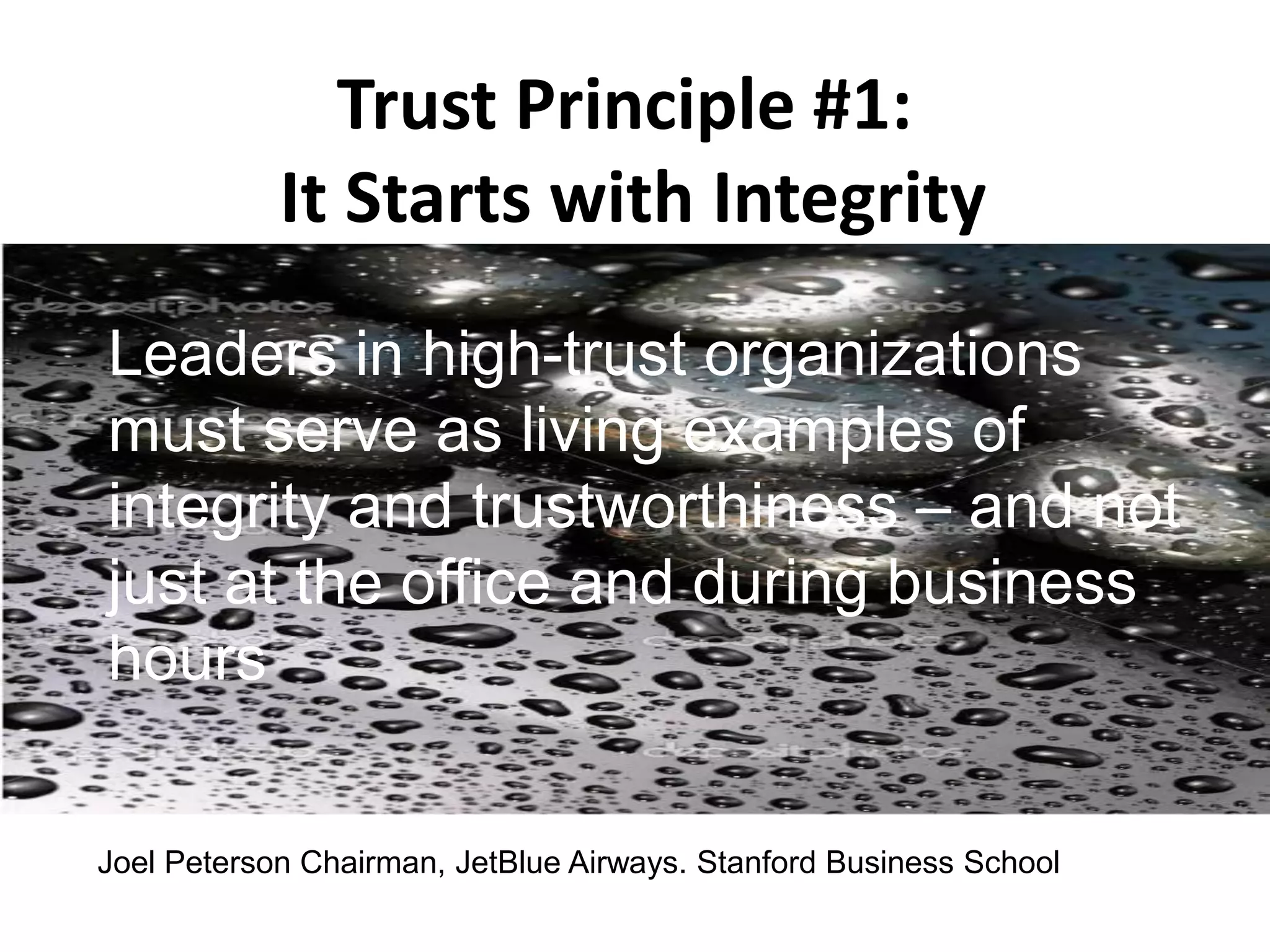 Trust Principle #1:
It Starts with Integrity
Leaders in high-trust organizations
must serve as living examples of
integrity and trustworthiness – and not
just at the office and during business
hours
Joel Peterson Chairman, JetBlue Airways. Stanford Business School
 