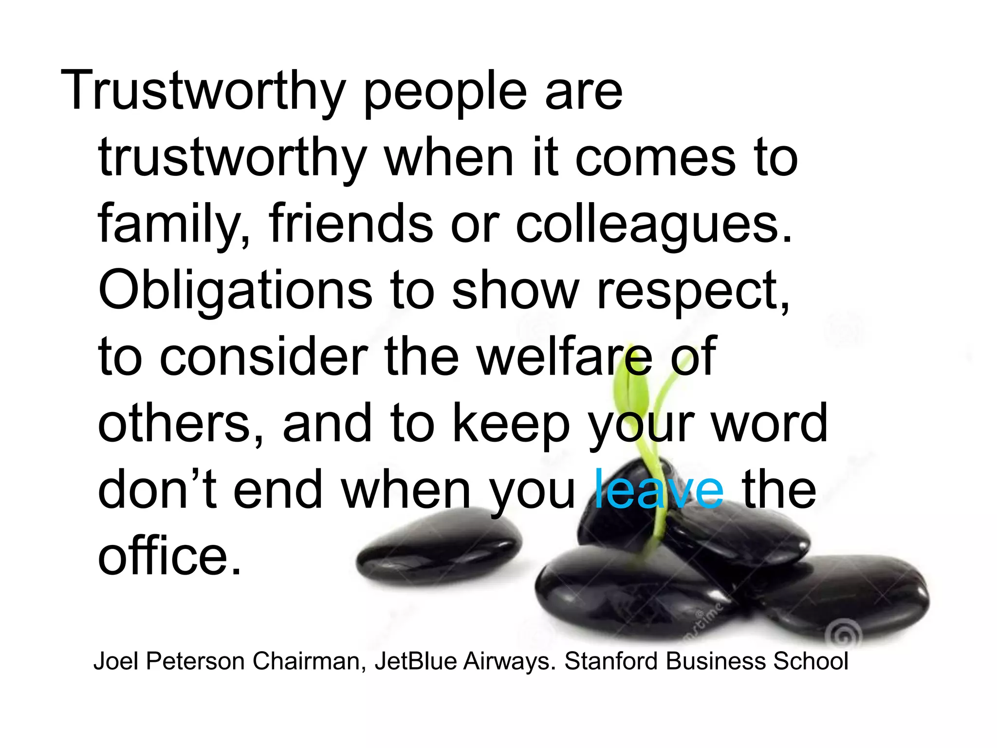 Trustworthy people are
trustworthy when it comes to
family, friends or colleagues.
Obligations to show respect,
to consider the welfare of
others, and to keep your word
don’t end when you leave the
office.
Joel Peterson Chairman, JetBlue Airways. Stanford Business School
 