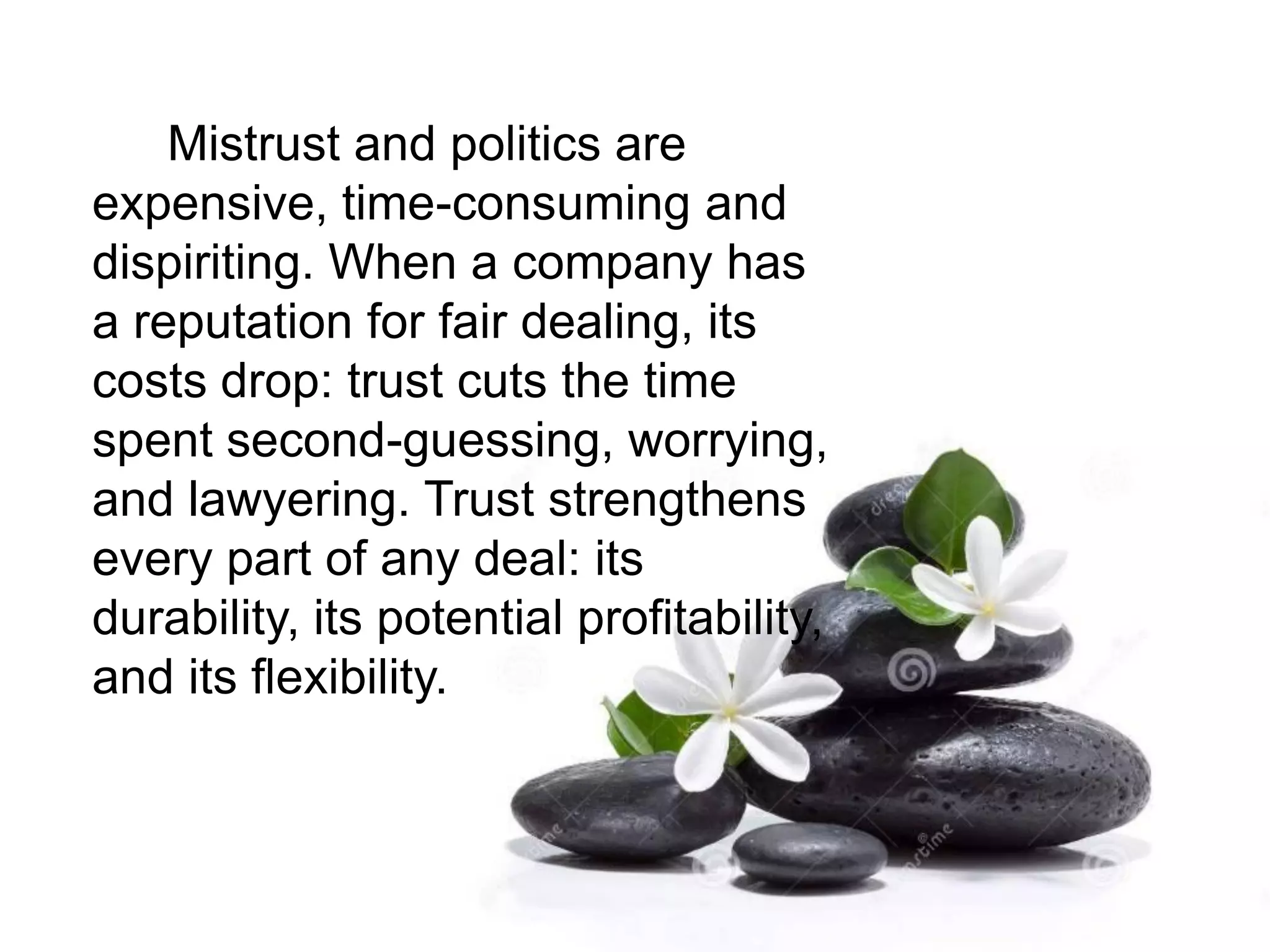 Mistrust and politics are
expensive, time-consuming and
dispiriting. When a company has
a reputation for fair dealing, its
costs drop: trust cuts the time
spent second-guessing, worrying,
and lawyering. Trust strengthens
every part of any deal: its
durability, its potential profitability,
and its flexibility.
 