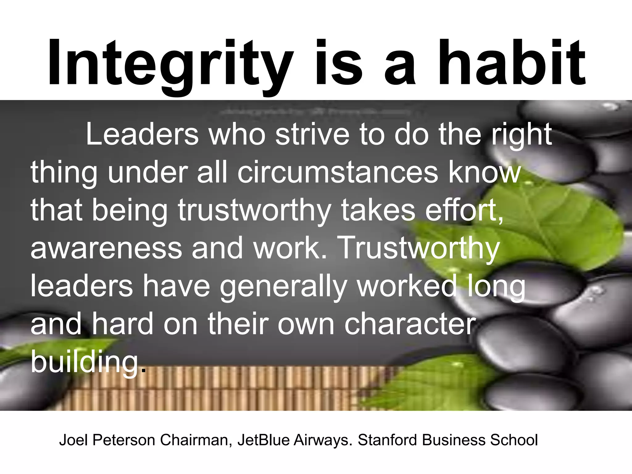 Integrity is a habit
Leaders who strive to do the right
thing under all circumstances know
that being trustworthy takes effort,
awareness and work. Trustworthy
leaders have generally worked long
and hard on their own character
building.
Joel Peterson Chairman, JetBlue Airways. Stanford Business School
 