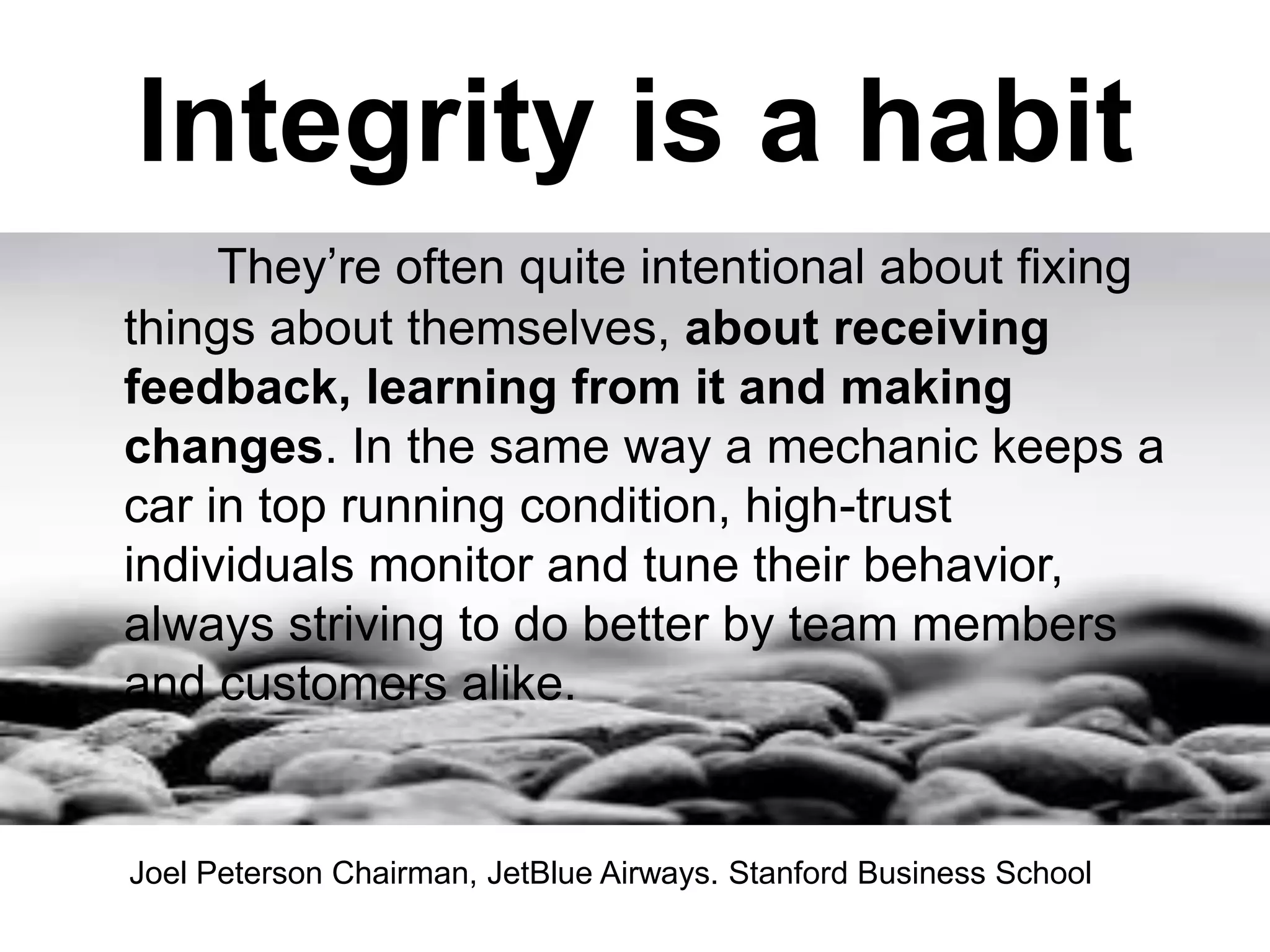 They’re often quite intentional about fixing
things about themselves, about receiving
feedback, learning from it and making
changes. In the same way a mechanic keeps a
car in top running condition, high-trust
individuals monitor and tune their behavior,
always striving to do better by team members
and customers alike.
Integrity is a habit
Joel Peterson Chairman, JetBlue Airways. Stanford Business School
 