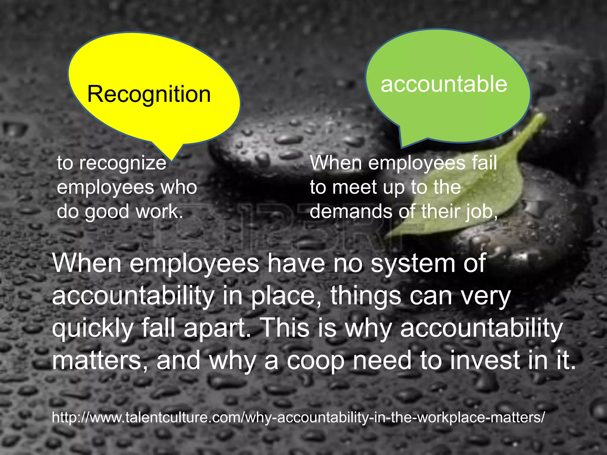 http://www.talentculture.com/why-accountability-in-the-workplace-matters/
When employees have no system of
accountability in place, things can very
quickly fall apart. This is why accountability
matters, and why a coop need to invest in it.
Recognition accountable
When employees fail
to meet up to the
demands of their job,
to recognize
employees who
do good work.
 