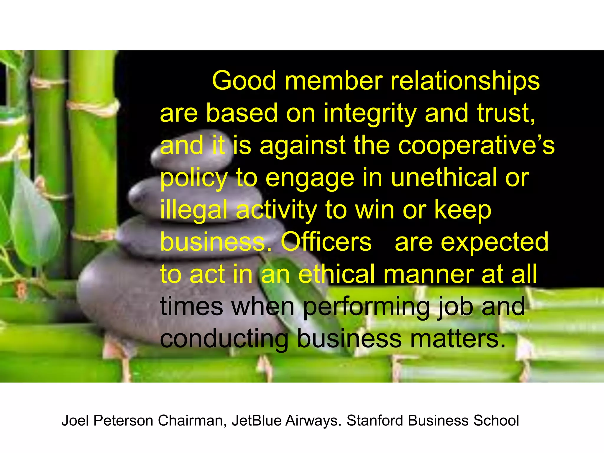 Good member relationships
are based on integrity and trust,
and it is against the cooperative’s
policy to engage in unethical or
illegal activity to win or keep
business. Officers are expected
to act in an ethical manner at all
times when performing job and
conducting business matters.
Joel Peterson Chairman, JetBlue Airways. Stanford Business School
 
