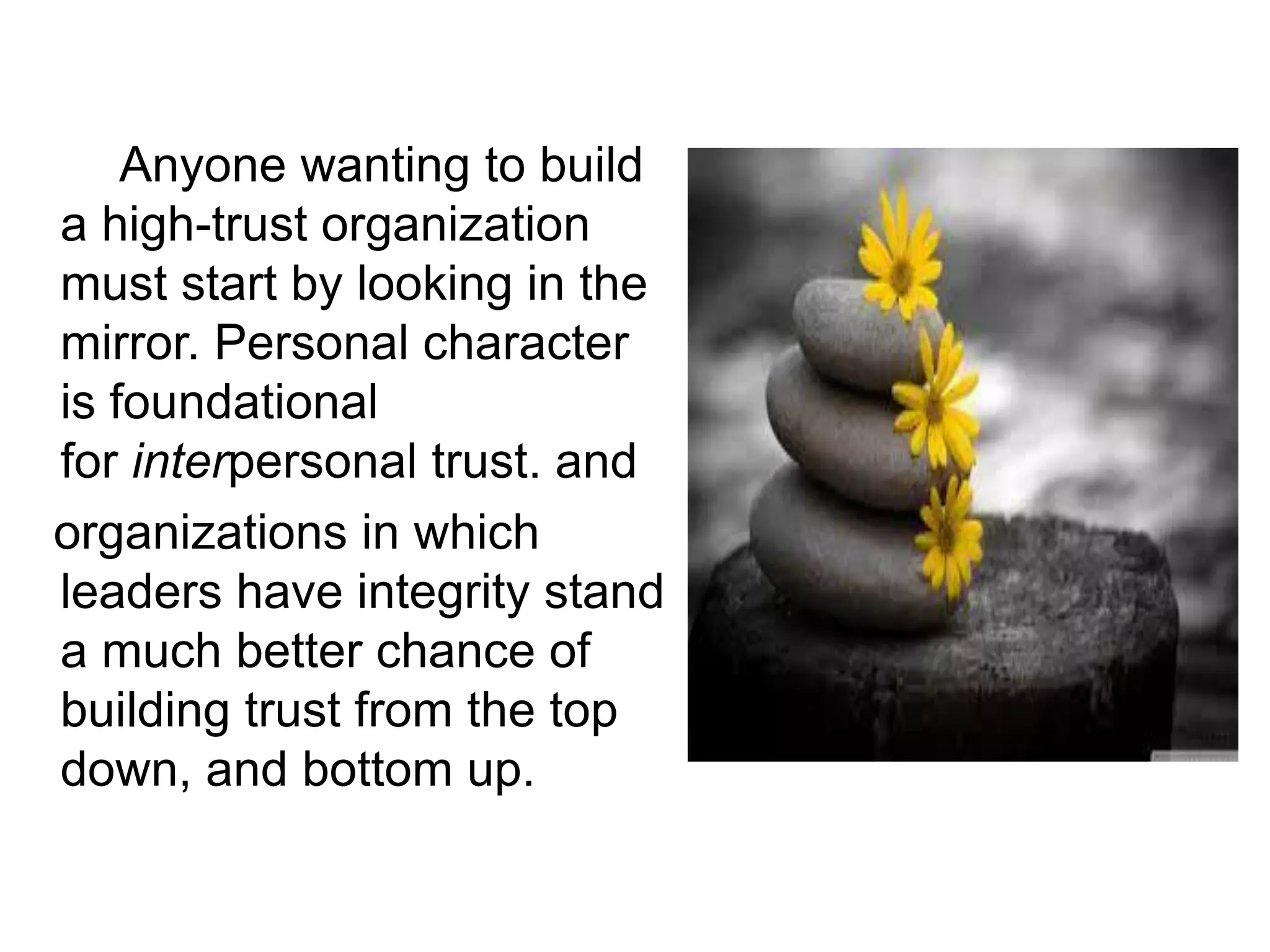 Anyone wanting to build
a high-trust organization
must start by looking in the
mirror. Personal character
is foundational
for interpersonal trust. and
organizations in which
leaders have integrity stand
a much better chance of
building trust from the top
down, and bottom up.
 