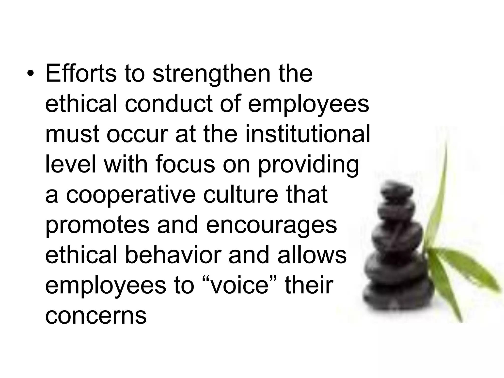 • Efforts to strengthen the
ethical conduct of employees
must occur at the institutional
level with focus on providing
a cooperative culture that
promotes and encourages
ethical behavior and allows
employees to “voice” their
concerns
 