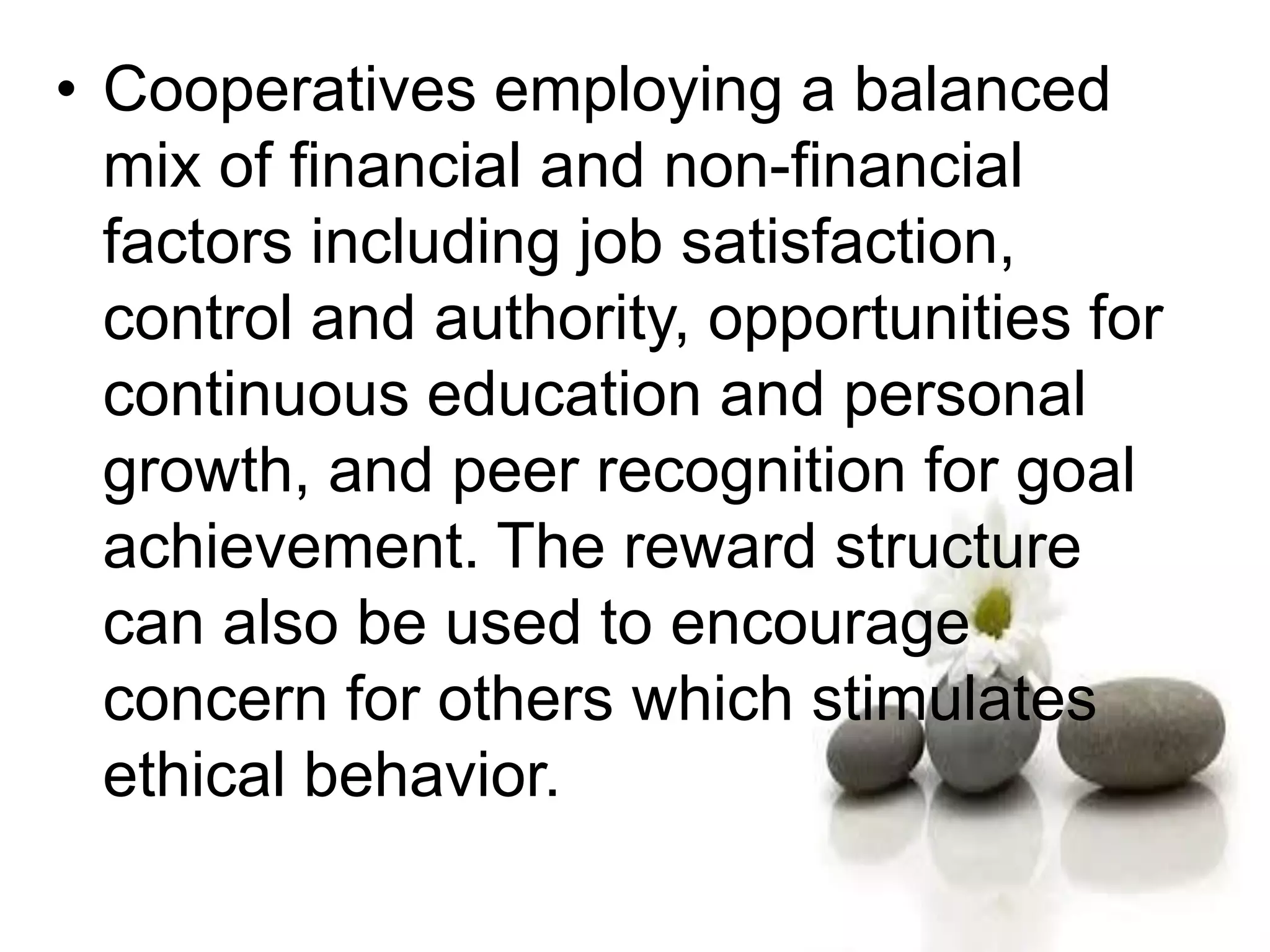 • Cooperatives employing a balanced
mix of financial and non-financial
factors including job satisfaction,
control and authority, opportunities for
continuous education and personal
growth, and peer recognition for goal
achievement. The reward structure
can also be used to encourage
concern for others which stimulates
ethical behavior.
 