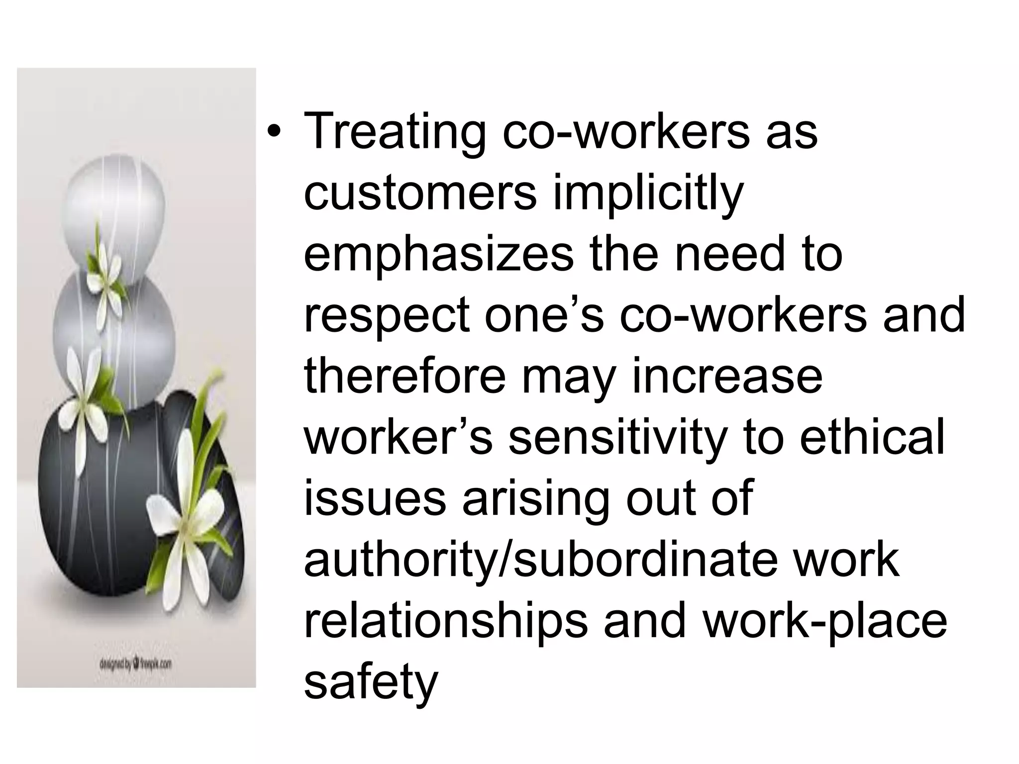 • Treating co-workers as
customers implicitly
emphasizes the need to
respect one’s co-workers and
therefore may increase
worker’s sensitivity to ethical
issues arising out of
authority/subordinate work
relationships and work-place
safety
 