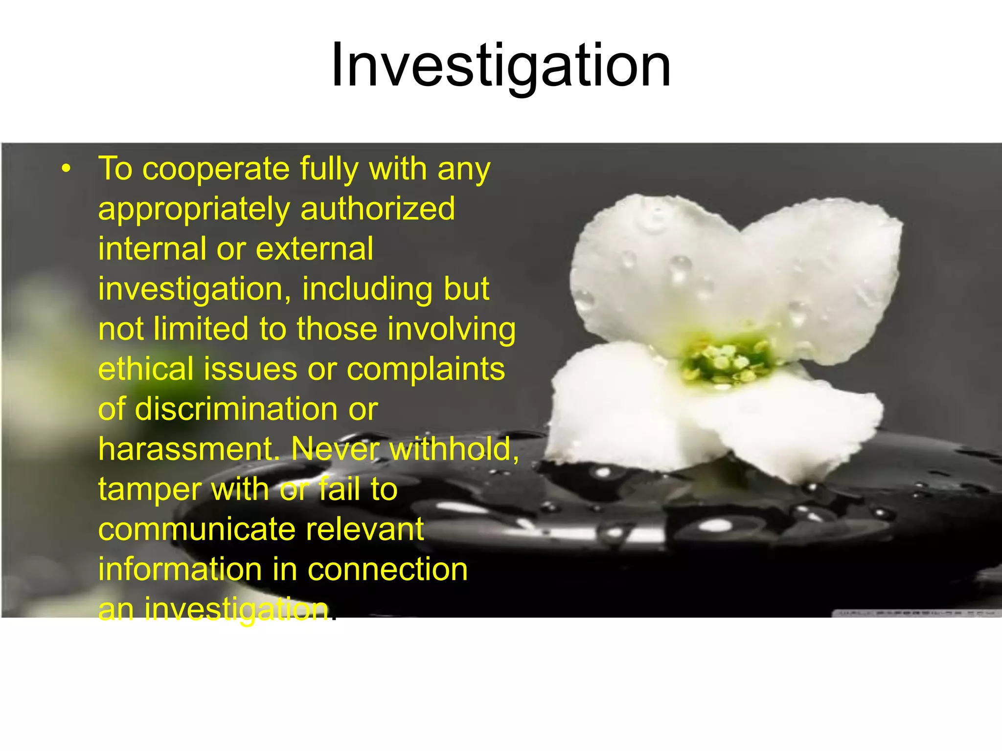 Investigation
• To cooperate fully with any
appropriately authorized
internal or external
investigation, including but
not limited to those involving
ethical issues or complaints
of discrimination or
harassment. Never withhold,
tamper with or fail to
communicate relevant
information in connection with
an investigation.
 