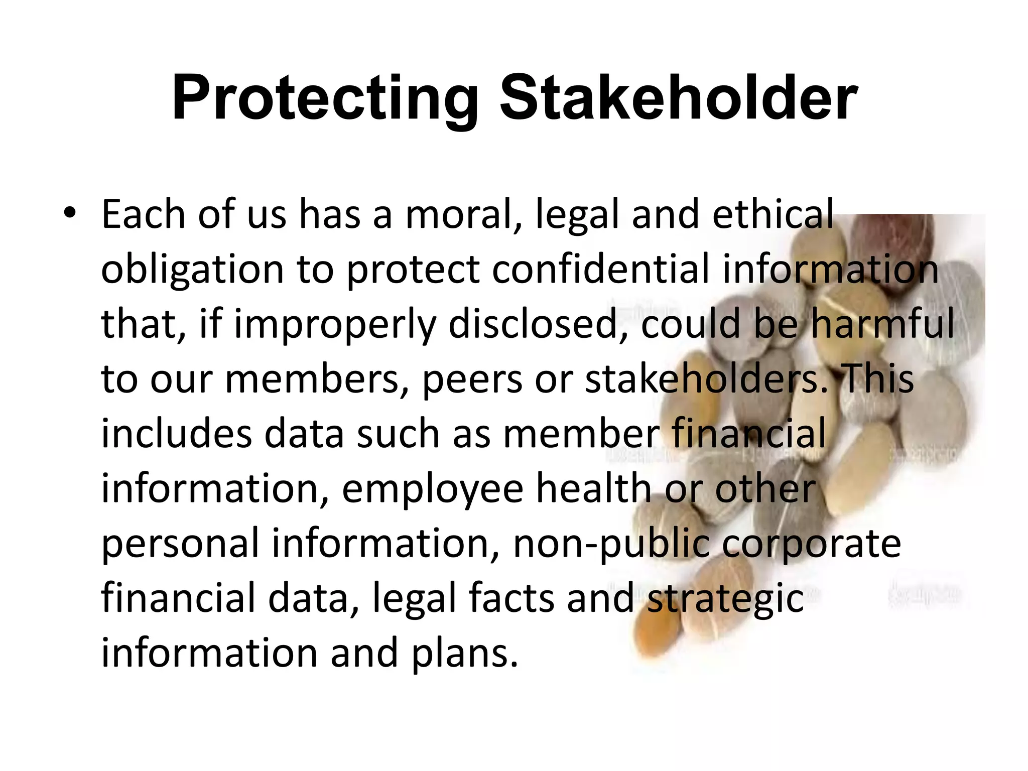 Protecting Stakeholder
• Each of us has a moral, legal and ethical
obligation to protect confidential information
that, if improperly disclosed, could be harmful
to our members, peers or stakeholders. This
includes data such as member financial
information, employee health or other
personal information, non-public corporate
financial data, legal facts and strategic
information and plans.
 