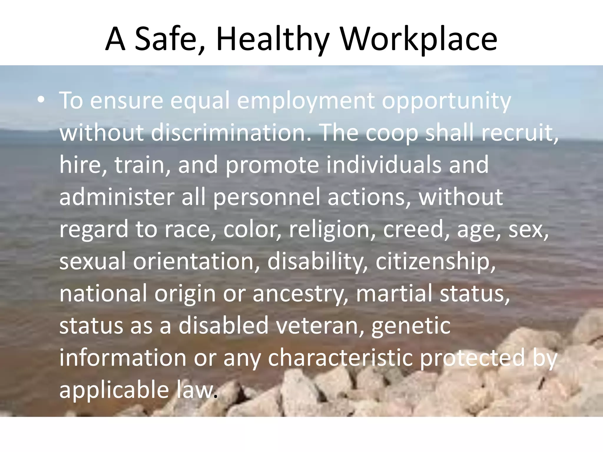 A Safe, Healthy Workplace
• To ensure equal employment opportunity
without discrimination. The coop shall recruit,
hire, train, and promote individuals and
administer all personnel actions, without
regard to race, color, religion, creed, age, sex,
sexual orientation, disability, citizenship,
national origin or ancestry, martial status,
status as a disabled veteran, genetic
information or any characteristic protected by
applicable law.
 