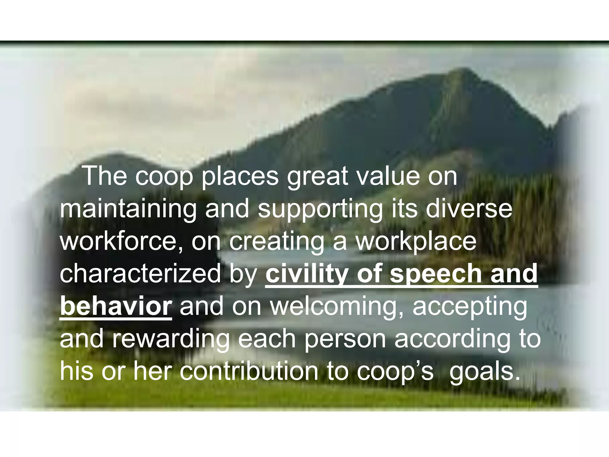 The coop places great value on
maintaining and supporting its diverse
workforce, on creating a workplace
characterized by civility of speech and
behavior and on welcoming, accepting
and rewarding each person according to
his or her contribution to coop’s goals.
 