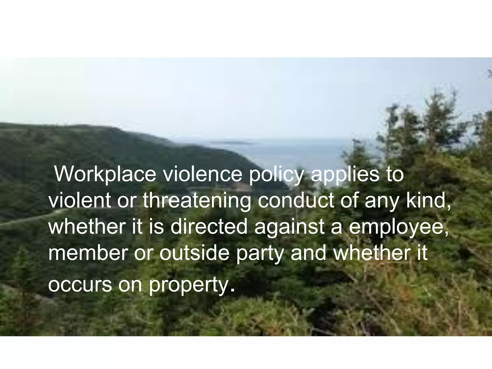 Workplace violence policy applies to
violent or threatening conduct of any kind,
whether it is directed against a employee,
member or outside party and whether it
occurs on property.
 