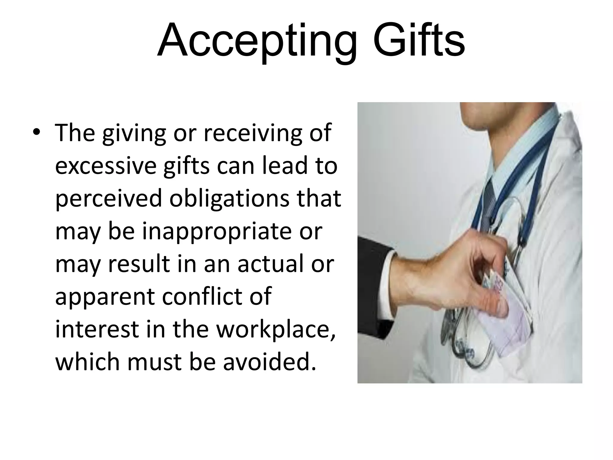 Accepting Gifts
• The giving or receiving of
excessive gifts can lead to
perceived obligations that
may be inappropriate or
may result in an actual or
apparent conflict of
interest in the workplace,
which must be avoided.
 