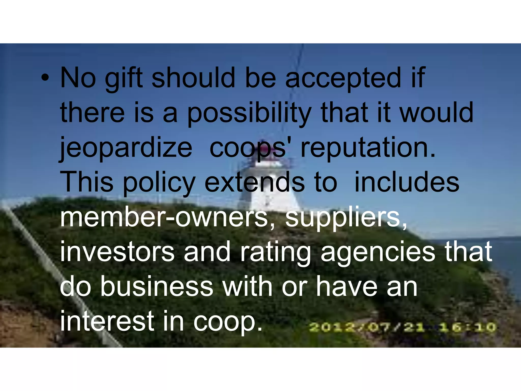 • No gift should be accepted if
there is a possibility that it would
jeopardize coops' reputation.
This policy extends to includes
member-owners, suppliers,
investors and rating agencies that
do business with or have an
interest in coop.
 