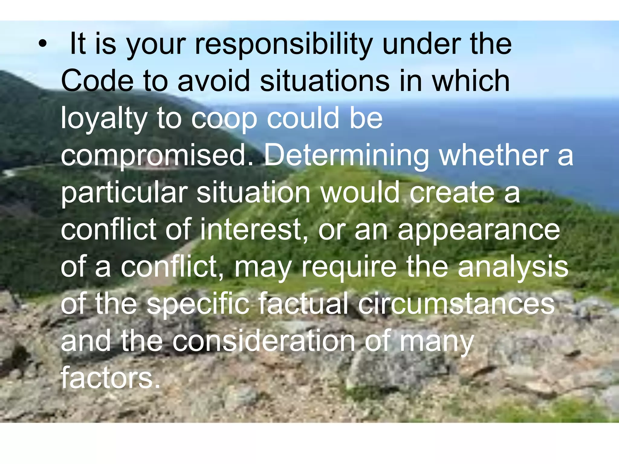 • It is your responsibility under the
Code to avoid situations in which
loyalty to coop could be
compromised. Determining whether a
particular situation would create a
conflict of interest, or an appearance
of a conflict, may require the analysis
of the specific factual circumstances
and the consideration of many
factors.
 