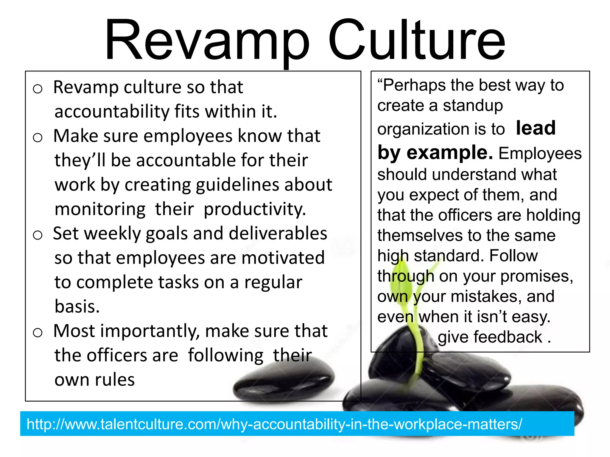 Revamp Culture
o Revamp culture so that
accountability fits within it.
o Make sure employees know that
they’ll be accountable for their
work by creating guidelines about
monitoring their productivity.
o Set weekly goals and deliverables
so that employees are motivated
to complete tasks on a regular
basis.
o Most importantly, make sure that
the officers are following their
own rules
“Perhaps the best way to
create a standup
organization is to lead
by example. Employees
should understand what
you expect of them, and
that the officers are holding
themselves to the same
high standard. Follow
through on your promises,
own your mistakes, and
even when it isn’t easy.
give feedback .
http://www.talentculture.com/why-accountability-in-the-workplace-matters/
 