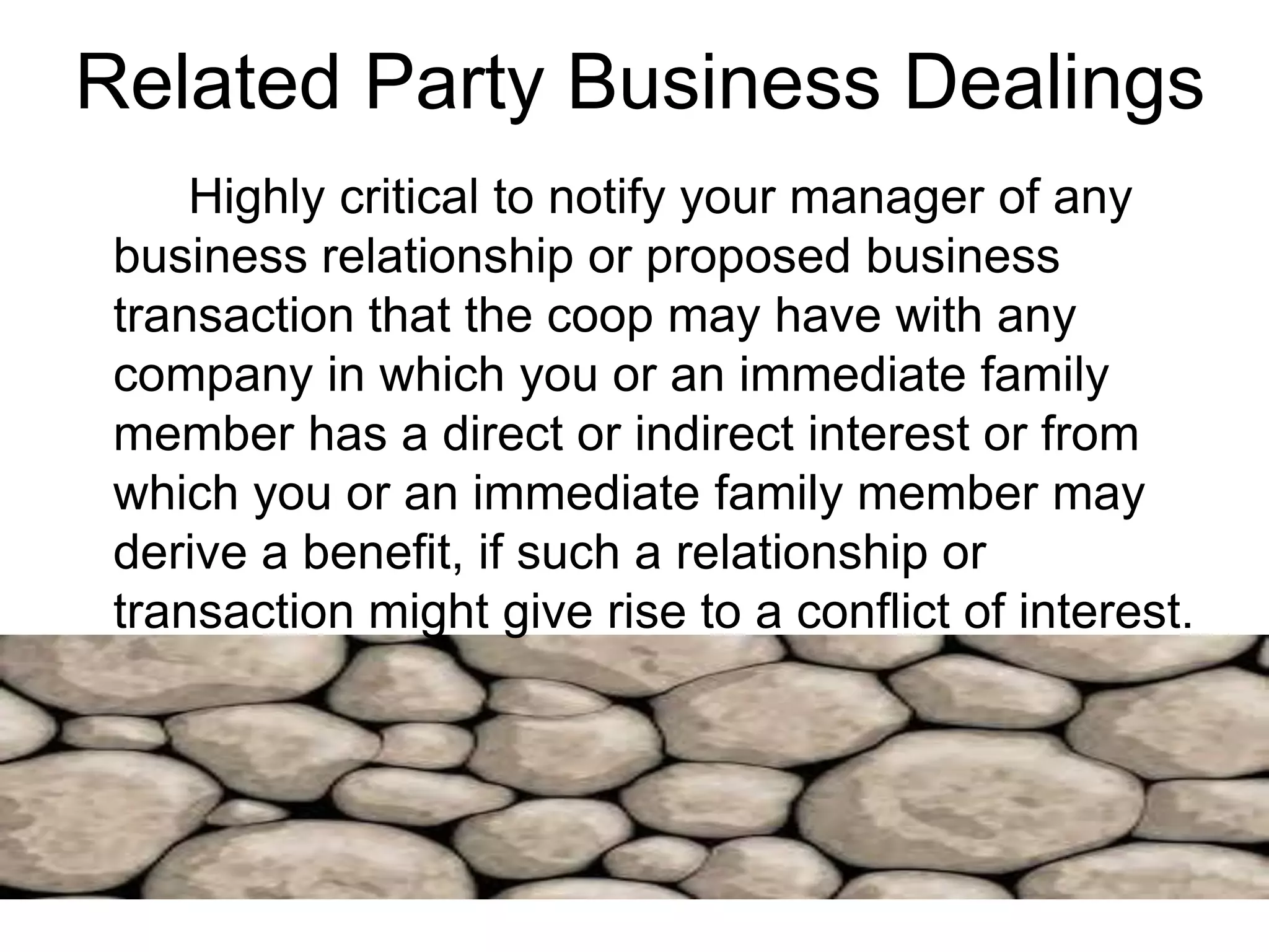 Related Party Business Dealings
Highly critical to notify your manager of any
business relationship or proposed business
transaction that the coop may have with any
company in which you or an immediate family
member has a direct or indirect interest or from
which you or an immediate family member may
derive a benefit, if such a relationship or
transaction might give rise to a conflict of interest.
 