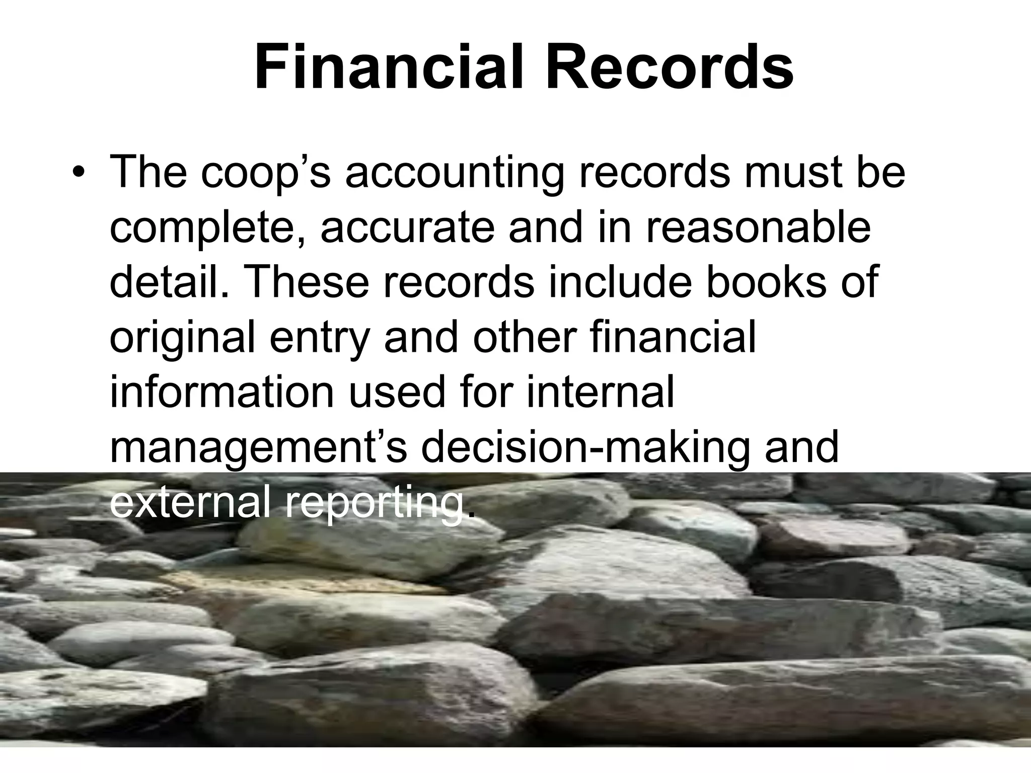 Financial Records
• The coop’s accounting records must be
complete, accurate and in reasonable
detail. These records include books of
original entry and other financial
information used for internal
management’s decision-making and
external reporting.
 