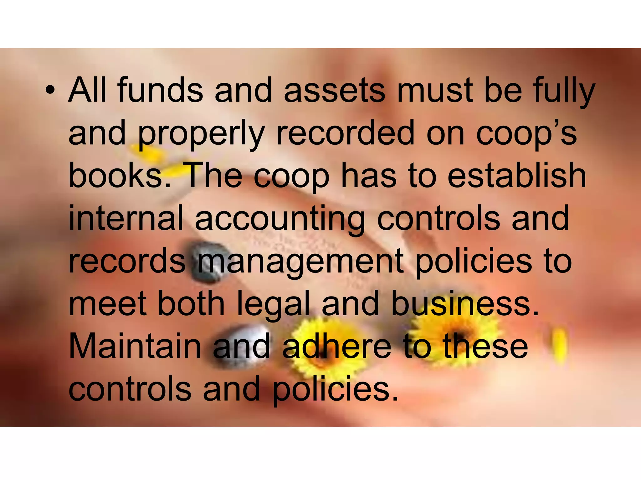 • All funds and assets must be fully
and properly recorded on coop’s
books. The coop has to establish
internal accounting controls and
records management policies to
meet both legal and business.
Maintain and adhere to these
controls and policies.
 
