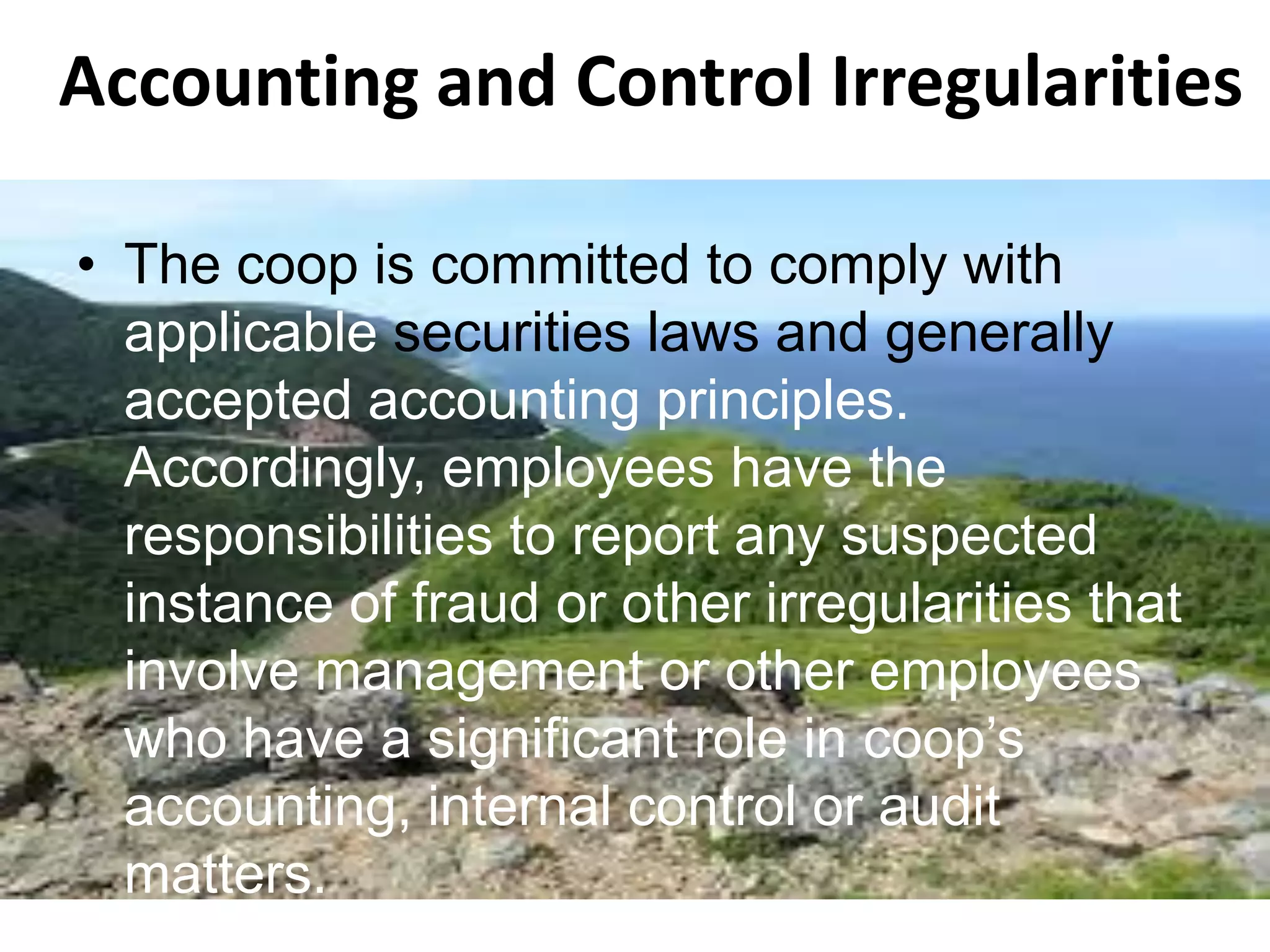 Accounting and Control Irregularities
• The coop is committed to comply with
applicable securities laws and generally
accepted accounting principles.
Accordingly, employees have the
responsibilities to report any suspected
instance of fraud or other irregularities that
involve management or other employees
who have a significant role in coop’s
accounting, internal control or audit
matters.
 