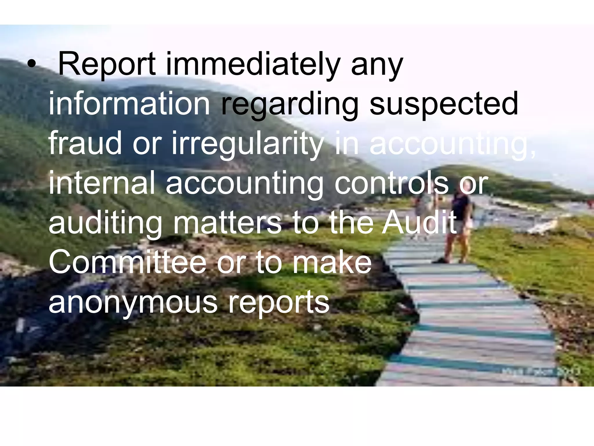 • Report immediately any
information regarding suspected
fraud or irregularity in accounting,
internal accounting controls or
auditing matters to the Audit
Committee or to make
anonymous reports
 