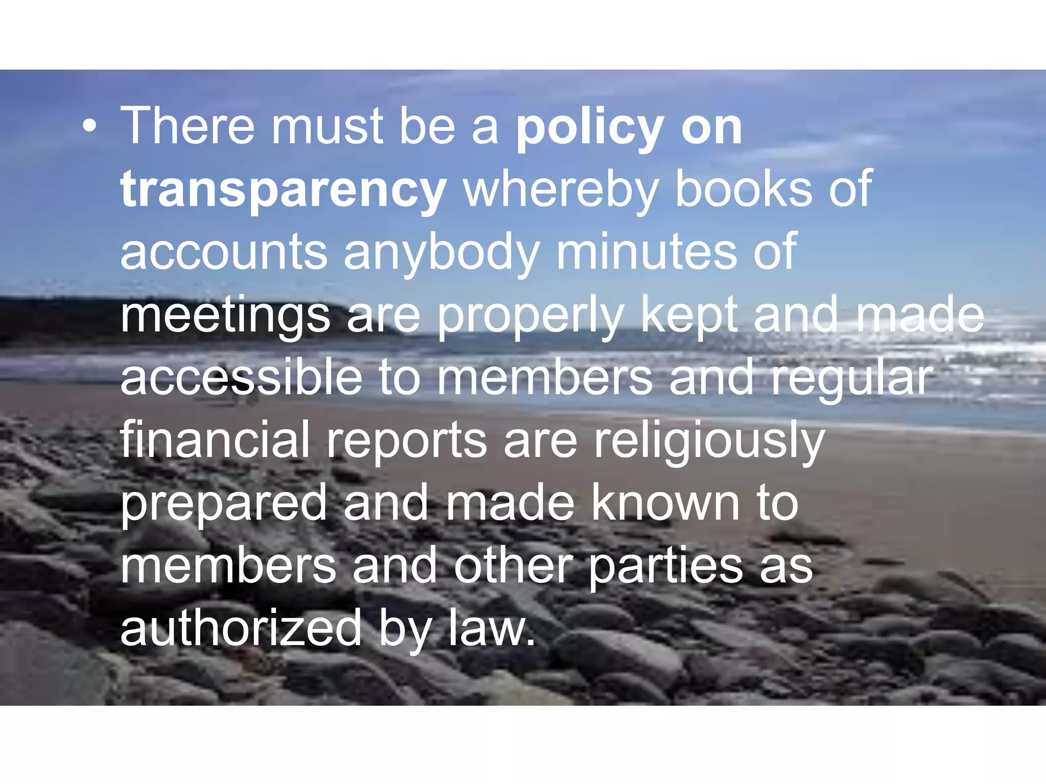 • There must be a policy on
transparency whereby books of
accounts anybody minutes of
meetings are properly kept and made
accessible to members and regular
financial reports are religiously
prepared and made known to
members and other parties as
authorized by law.
 