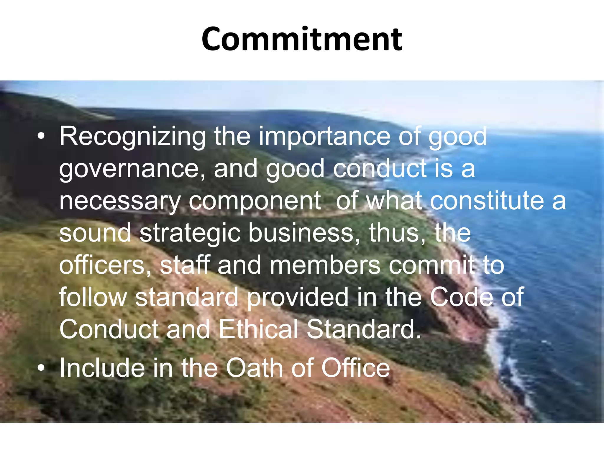 Commitment
• Recognizing the importance of good
governance, and good conduct is a
necessary component of what constitute a
sound strategic business, thus, the
officers, staff and members commit to
follow standard provided in the Code of
Conduct and Ethical Standard.
• Include in the Oath of Office
 