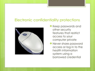 Electronic confidentiality protections
 Keep passwords and
other security
features that restrict
access to your
computer private
 Never share password
access or log in to the
health information
system using a
borrowed credential
 