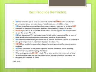 Best Practice Reminders
 DO keep computer sign-on codes and passwords secret, and DO NOT allow unauthorized
 persons access to your computer.Also, use locked screensavers for added privacy.
 DO keep notes, files, memory sticks, and computers in a secure place, and be careful to NOT
 leave them in open areas outside your workplace, such as a library, cafeteria, or airport.
 DO NOT place PHI or PII on a mobile device without required approval. DO encrypt mobile
 devices that contain PHI or PII.
 DO hold discussions of PHI in private areas and for job-related reasons only.Also, be aware of
 places where others might overhear conversations, such as in reception areas.
 DO make certain when mailing documents that no sensitive information is shown on postcards or
 through envelope windows, and that envelopes are closed securely.
 DO NOT use unsealed campus mail envelopes when sending sensitive information to another
 employee.
 DO follow procedures for the proper disposal of sensitive information, such as shredding
 documents or using locked recycling drop boxes.
 When sending an e-mail, DO NOT include PHI or other sensitive information such as Social
 Security numbers, unless you have the proper written approval to store the information and
 encrypted your computer or e-mail.
(UNC, 2013)
 
