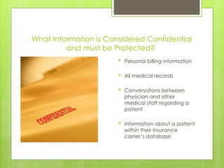 What Information is Considered Confidential
and must be Protected?
 Personal billing information
 All medical records
 Conversations between
physician and other
medical staff regarding a
patient
 Information about a patient
within their Insurance
carrier’s database
 
