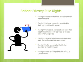 Patient Privacy Rule Rights
 The right to see and obtain a copy of their
health record
 The right to have corrections added to
their personal health record
 The right to receive notice about how their
health information will be used or shared
for certain purposes
 The right to get a report of when and why
their health information was shared
 The right to file a complaint with the
provider or health insurer
 The right to file a complaint with the U. S.
Government
 
