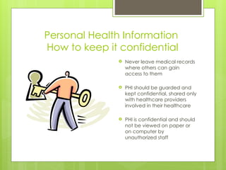 Personal Health Information
How to keep it confidential
 Never leave medical records
where others can gain
access to them
 PHI should be guarded and
kept confidential, shared only
with healthcare providers
involved in their healthcare
 PHI is confidential and should
not be viewed on paper or
on computer by
unauthorized staff
 