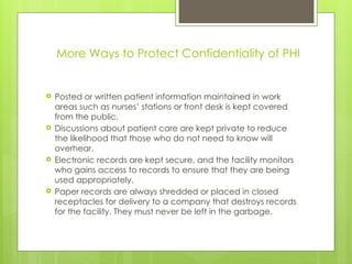 More Ways to Protect Confidentiality of PHI
 Posted or written patient information maintained in work
areas such as nurses’ stations or front desk is kept covered
from the public.
 Discussions about patient care are kept private to reduce
the likelihood that those who do not need to know will
overhear.
 Electronic records are kept secure, and the facility monitors
who gains access to records to ensure that they are being
used appropriately.
 Paper records are always shredded or placed in closed
receptacles for delivery to a company that destroys records
for the facility. They must never be left in the garbage.
 