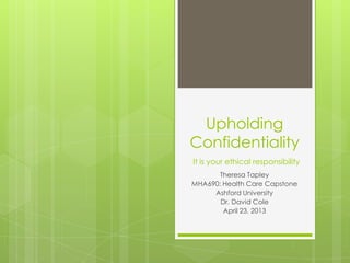 Upholding
Confidentiality
It is your ethical responsibility
       Theresa Tapley
MHA690: Health Care Capstone
     Ashford University
       Dr. David Cole
        April 23, 2013
 