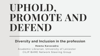 Heena Karavadra
Aca demic Libra ria n, University of Leicester
CILIP BAME Network Steering Group
UPHOLD,
PROMOTE AND
DEFEND
Diversity and Inclusion in the profession
 