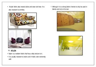 • Acrylic fabric also resists stains and wear and tear. It is
also resistant to wrinkles.
11. NYLON
• Nylon is a resilient fabric that has a silky texture to it.
• It is usually resistant to stains and it holds color extremely
well.
• Although it is a strong fabric it tends to only be used in
blends and not on its own
 