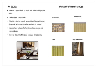 12. VELVET
• Velvet is a right choice for those who prefer luxury home
decor.
• It is luxurious, comfortable,.
• Velvet is a kind of smooth woven tufted fabric with short
dense pile, which can be either synthetic or natural.
• It is good and suitable for furniture, pillow covers, and
even wallpaper
• However it is difficult to clean because of its density.
TYPES OF CURTAIN STYLES
 