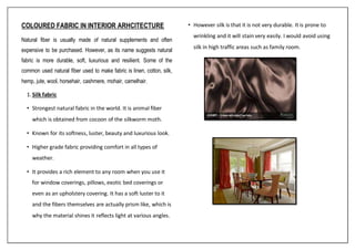COLOURED FABRIC IN INTERIOR ARHCITECTURE
Natural fiber is usually made of natural supplements and often
expensive to be purchased. However, as its name suggests natural
fabric is more durable, soft, luxurious and resilient. Some of the
common used natural fiber used to make fabric is linen, cotton, silk,
hemp, jute, wool, horsehair, cashmere, mohair, camelhair.
1.Silk fabric
• Strongest natural fabric in the world. It is animal fiber
which is obtained from cocoon of the silkworm moth.
• Known for its softness, luster, beauty and luxurious look.
• Higher grade fabric providing comfort in all types of
weather.
• It provides a rich element to any room when you use it
for window coverings, pillows, exotic bed coverings or
even as an upholstery covering. It has a soft luster to it
and the fibers themselves are actually prism like, which is
why the material shines it reflects light at various angles.
• However silk is that it is not very durable. It is prone to
wrinkling and it will stain very easily. I would avoid using
silk in high traffic areas such as family room.
 