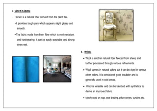 2. LINEN FABRIC
•Linen is a natural fiber derived from the plant flax.
•It provides tough yarn which appears slight glossy and
smooth.
•The fabric made from linen fiber which is moth resistant
and hardwearing. It can be easily washable and strong
when wet.
3. WOOL
 Wool is another natural fiber fleeced from sheep and
further processed through various refinements.
 Wool comes in natural colors but it can be dyed in various
other colors. It is considered good insulator and is
generally used in cold areas.
 Wool is versatile and can be blended with synthetics to
derive an improved fabric
 Mostly used on rugs, seat draping, pillow covers, curtains etc.
 