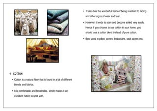 4. COTTON
• Cotton is a natural fiber that is found in a lot of different
blends and fabrics.
• It is comfortable and breathable, which makes it an
excellent fabric to work with.
• It also has the wonderful traits of being resistant to fading
and other signs of wear and tear.
• However it tends to stain and become soiled very easily.
Hence if you choose to use cotton in your home, you
should use a cotton blend instead of pure cotton.
• Best used in pillow covers, bedcovers, seat covers etc.
 