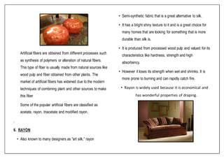 Artificial fibers are obtained from different processes such
as synthesis of polymers or alteration of natural fibers.
This type of fiber is usually made from natural sources like
wood pulp and fiber obtained from other plants. The
market of artificial fibers has widened due to the modern
techniques of combining plant and other sources to make
this fiber
Some of the popular artificial fibers are classified as
acetate, rayon, triacetate and modified rayon.
.
6. RAYON
• Also known to many designers as “art silk,” rayon
• Semi-synthetic fabric that is a great alternative to silk.
• It has a bright shiny texture to it and is a great choice for
many homes that are looking for something that is more
durable than silk is.
• It is produced from processed wood pulp and valued for its
characteristics like hardness, strength and high
absorbency.
• However it loses its strength when wet and shrinks. It is
more prone to burning and can rapidly catch fire.
• Rayon is widely used because it is economical and
has wonderful properties of draping.
 