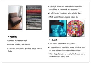 7. ACETATE
 Acetate is obtained from wood.
 It has low absorbency and strength.
 This fiber is moth resistant and widely used for draping
facility.
 After rayon, acetate is a common substitute of various
natural fibers as it is versatile and inexpensive.
 It is further used in making of satins and other fibers.
 Mostly used on furniture, curtains, draping etc.
8. OLEFIN
• This material is comfortable and functional.
• It is a very common material that is used in furniture since
the fabric is durable, holds color and stain resistant.
• This is the perfect fabric for those high traffic areas and for
small fabric areas ie living room.
 