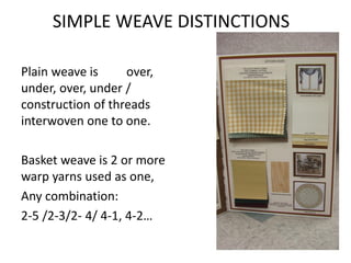 SIMPLE WEAVE DISTINCTIONS 
Plain weave is over, under, over, under / construction of threads interwoven one to one. 
Basket weave is 2 or more warp yarns used as one, 
Any combination: 
2-5 /2-3/2- 4/ 4-1, 4-2…  