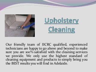 Our friendly team of IICRC qualified, experienced
technicians are happy to go above and beyond to make
sure you are 100% satisfied with the cleaning services
we provide. We only use the highest standard of
cleaning equipment and products to simply bring you
the BEST results you will find in Adelaide.
 