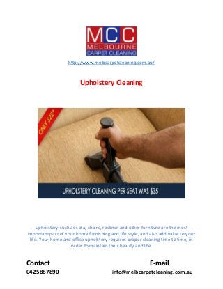Contact E-mail
0425887890 info@melbcarpetcleaning.com.au
http://www.melbcarpetcleaning.com.au/
Upholstery Cleaning
Upholstery such as sofa, chairs, recliner and other furniture are the most
important part of your home furnishing and life style, and also add value to your
life. Your home and office upholstery requires proper cleaning time to time, in
order to maintain their beauty and life.
 