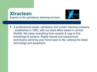 Xtraclean
Experts in the upholstery cleaning services


   A professional carpet, upholstery and curtain cleaning company
    , established in 1993, with our head office based in central
    Norfolk. We clean everything from carpets & rugs to fine
    furnishings & curtains. Highly trained and experienced
    technicians will bring your home back to life, utilising the latest
    technology and equipment.
 
