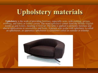 Upholstery materialsUpholstery materials
UpholsteryUpholstery is the work of providingis the work of providing furniturefurniture, especially, especially seatsseats, with, with paddingpadding,, springssprings,,
webbingwebbing, and, and fabricfabric oror leatherleather covers. The wordcovers. The word upholsteryupholstery comes from thecomes from the Middle EnglishMiddle English
wordswords upup andand holdenholden, meaning, meaning to hold upto hold up. The term is applied to domestic furniture and. The term is applied to domestic furniture and
also to applications inalso to applications in automobilesautomobiles andand boatsboats. A person who works with upholstery is called. A person who works with upholstery is called
an upholsterer; an apprentice upholsterer is sometimes called an outsider or trimmer.an upholsterer; an apprentice upholsterer is sometimes called an outsider or trimmer.
 