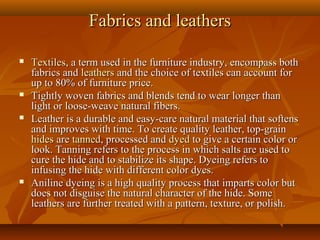 Fabrics and leathersFabrics and leathers
 TextilesTextiles, a term used in the furniture industry, encompass both, a term used in the furniture industry, encompass both
fabrics andfabrics and leathersleathers and the choice of textiles can account forand the choice of textiles can account for
up to 80% of furniture price.up to 80% of furniture price.
 Tightly woven fabrics and blends tend to wear longer thanTightly woven fabrics and blends tend to wear longer than
light or loose-weave natural fibers.light or loose-weave natural fibers.
 Leather is a durable and easy-care natural material that softensLeather is a durable and easy-care natural material that softens
and improves with time. To create quality leather, top-grainand improves with time. To create quality leather, top-grain
hideshides areare tannedtanned, processed and, processed and dyeddyed to give a certain color orto give a certain color or
look. Tanning refers to the process in which salts are used tolook. Tanning refers to the process in which salts are used to
cure the hide and to stabilize its shape. Dyeing refers tocure the hide and to stabilize its shape. Dyeing refers to
infusing the hide with different color dyes.infusing the hide with different color dyes.
 Aniline dyeing is a high quality process that imparts color butAniline dyeing is a high quality process that imparts color but
does not disguise the natural character of the hide. Somedoes not disguise the natural character of the hide. Some
leathers are further treated with a pattern, texture, or polish.leathers are further treated with a pattern, texture, or polish.
 