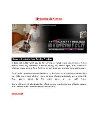 Hygienitech System
It does not matter what you do for a living, or what you've done before. It also
doesn't make any difference if you're young, old, middle-aged, male, female or
whether you're looking for a full time or part time way to make some real money.
If you're the type of person who is always on the lookout for a business that requires
very little investment, while at the same time offering unlimited earning potential,
then you've come to the right place at the right time.
Rarely will you find a business that offers a proven and extremely effective service
that's almost impossible for someone to say no to.
READ MORE
 